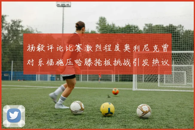 杨毅评论比赛激烈程度奥利尼克曾对乐福施压哈滕抢板挑战引发热议