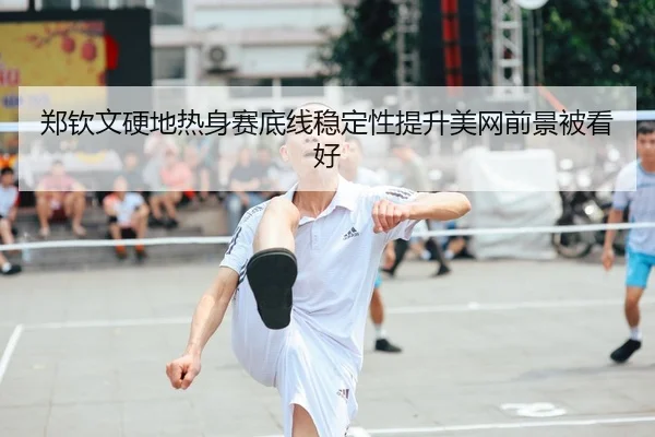 郑钦文硬地热身赛底线稳定性提升美网前景被看好